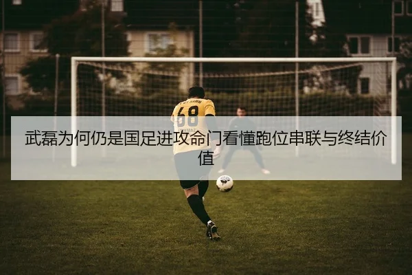 武磊为何仍是国足进攻命门看懂跑位串联与终结价值